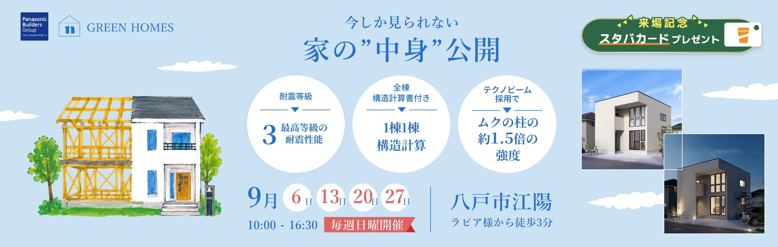 今しか見られない 家の“中身”公開 耐震等級3 最高等級の耐震性能／全棟構造計算書付き／テクノビーム採用でムクの柱の約1.5倍の強度 9月6日・13日・20日・27日 毎週日曜開催 10:00-16:30 八戸市江陽 ラピア様から徒歩3分 来場記念 スタバカードプレゼント